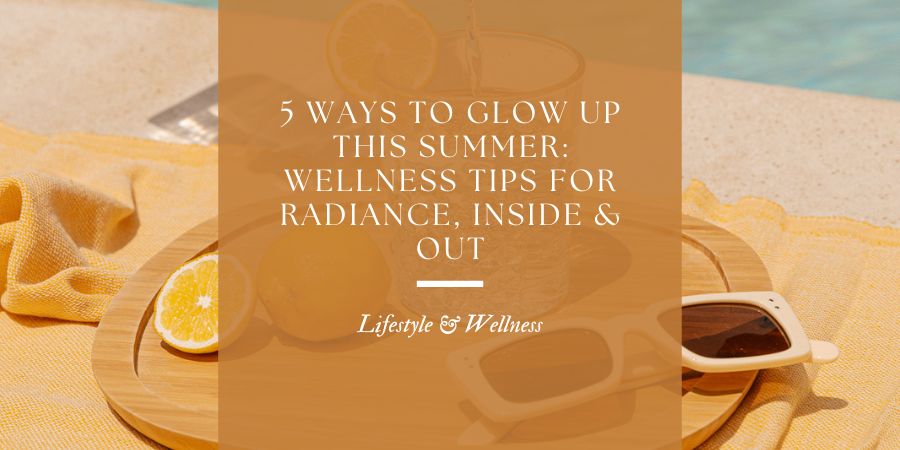 5 Ways to Glow Up This Summer: Wellness Tips for Radiance, Inside & Out