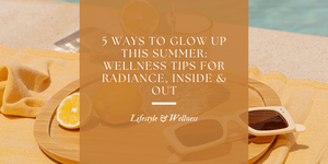 5 Ways to Glow Up This Summer: Wellness Tips for Radiance, Inside & Out